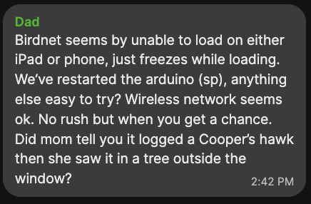 Screenshot of message from 'Dad': Birdnet seems by unable to load on either iPad or phone, just freezes while loading. We’ve restarted the arduino (sp), anything else easy to try? Wireless network seems ok. No rush but when you get a chance. Did mom tell you it logged a Cooper’s hawk then she saw it in a tree outside the window?